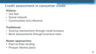 53
Credit assessment in consumer credit
History:
• Gut feel
• Social network
• Communities and influence
Traditional:
• Scoring mechanisms through credit bureaus
• Bank assessments through business rules
Newer approaches:
• Peer-to-Peer lending
• Prosper Market place
 