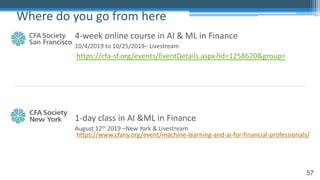 57
4-week online course in AI & ML in Finance
10/4/2019 to 10/25/2019– Livestream
1-day class in AI &ML in Finance
August 12th 2019 –New York & Livestream
Where do you go from here
https://cfa-sf.org/events/EventDetails.aspx?id=1258670&group=
https://www.cfany.org/event/machine-learning-and-ai-for-financial-professionals/
 
