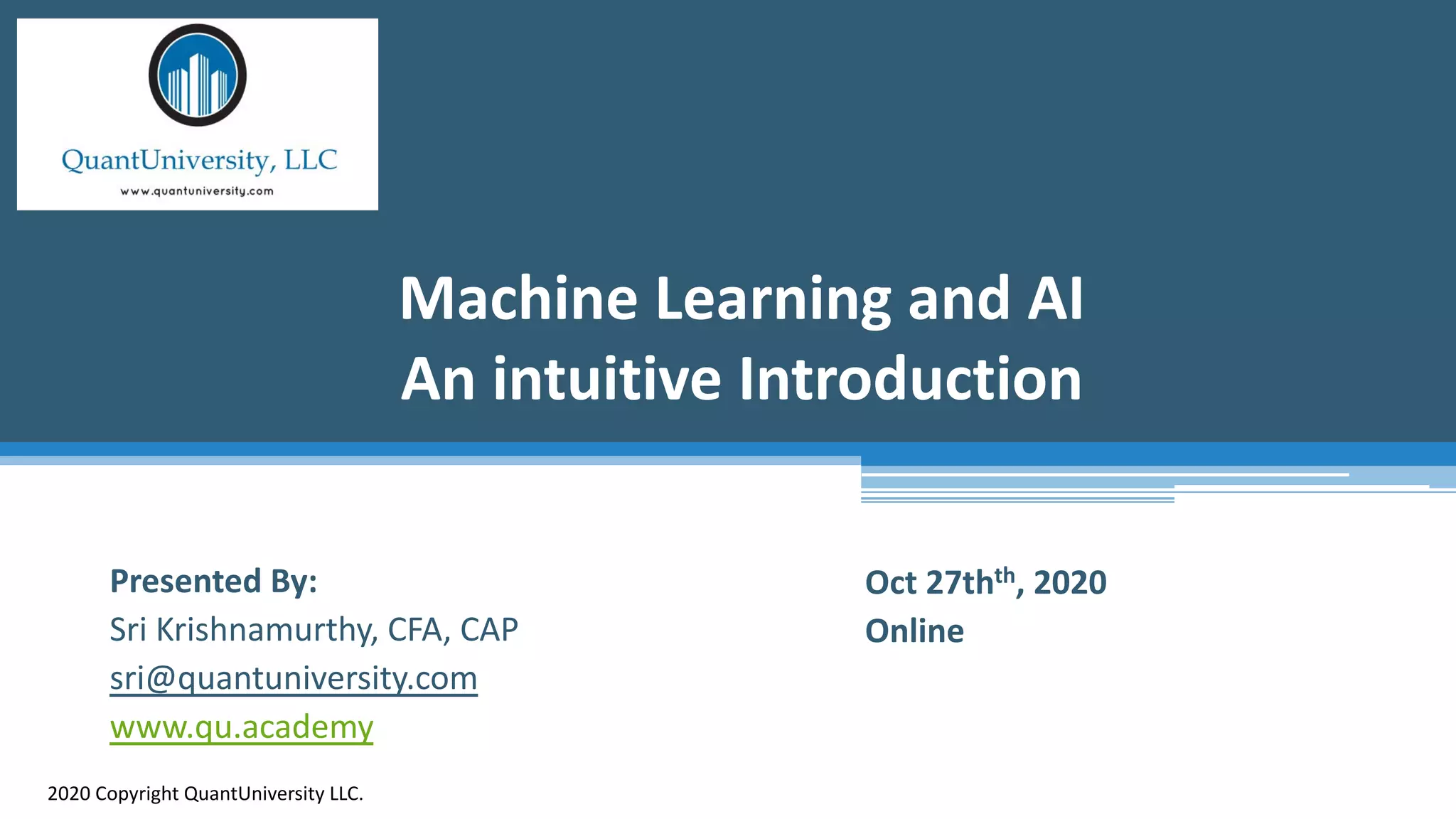 Machine Learning and AI
An intuitive Introduction
2020 Copyright QuantUniversity LLC.
Presented By:
Sri Krishnamurthy, CFA, CAP
sri@quantuniversity.com
www.qu.academy
Oct 27thth, 2020
Online
 