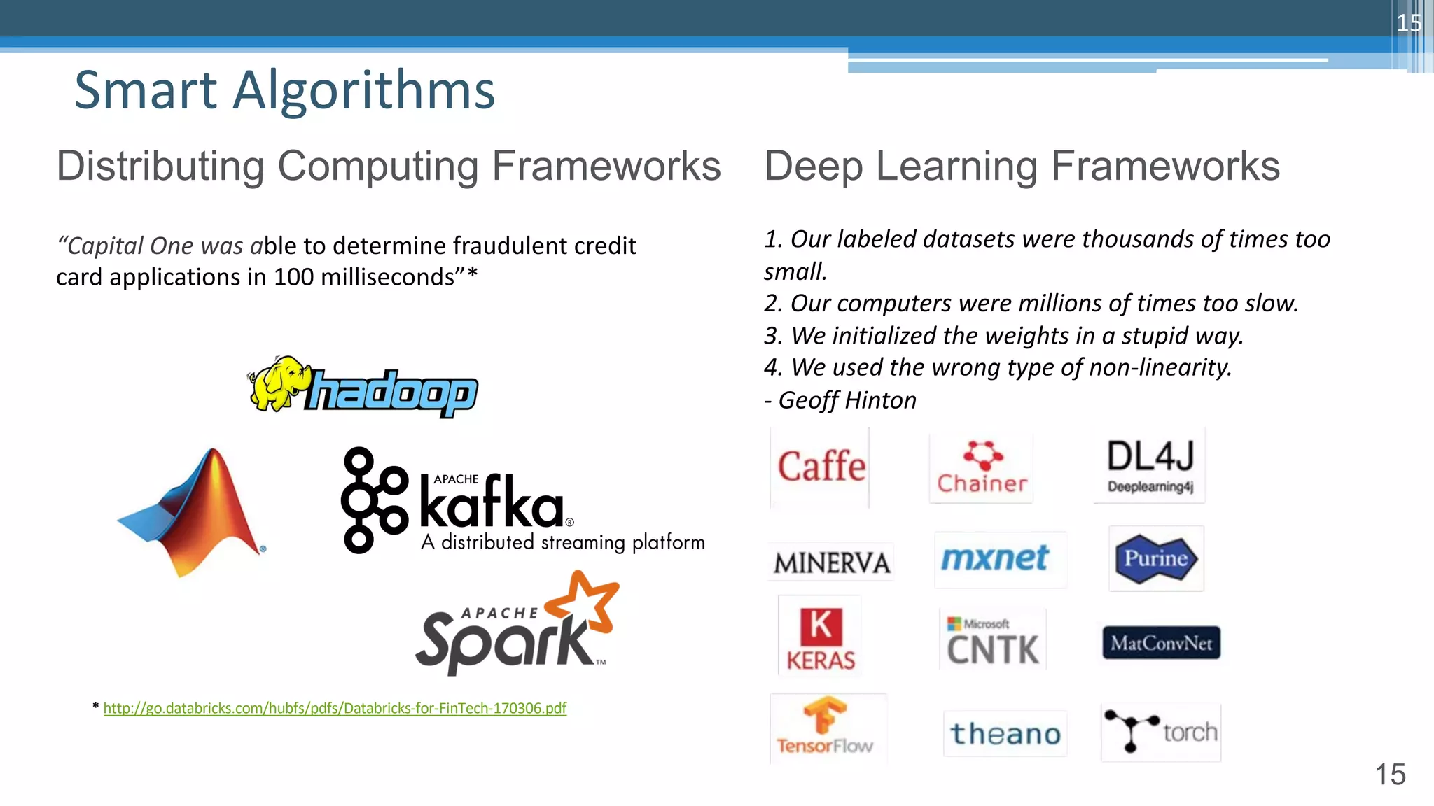 15
Smart Algorithms
15
Distributing Computing Frameworks Deep Learning Frameworks
1. Our labeled datasets were thousands of times too
small.
2. Our computers were millions of times too slow.
3. We initialized the weights in a stupid way.
4. We used the wrong type of non-linearity.
- Geoff Hinton
“Capital One was able to determine fraudulent credit
card applications in 100 milliseconds”*
* http://go.databricks.com/hubfs/pdfs/Databricks-for-FinTech-170306.pdf
 
