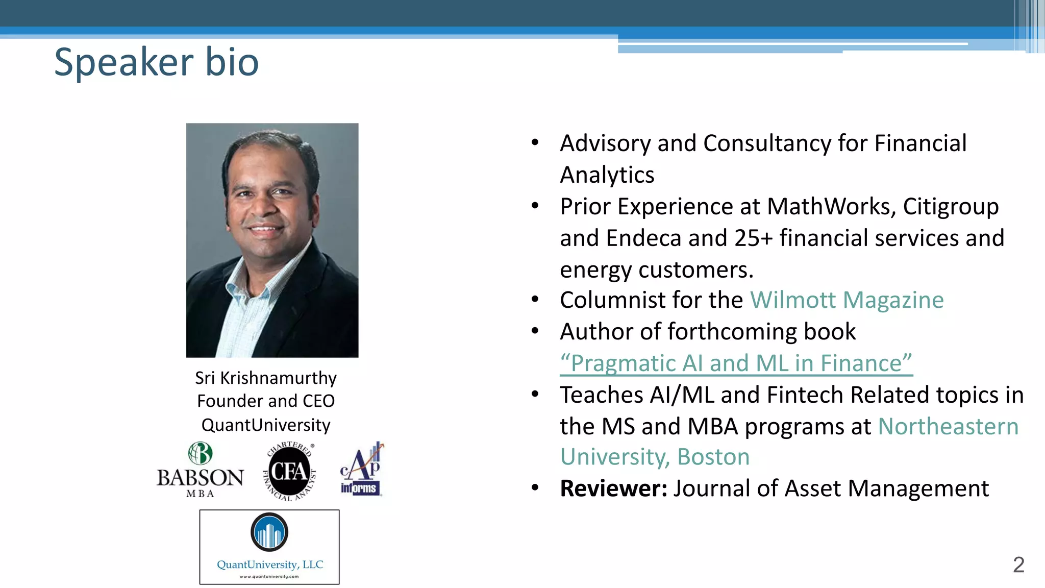 2
Speaker bio
• Advisory and Consultancy for Financial
Analytics
• Prior Experience at MathWorks, Citigroup
and Endeca and 25+ financial services and
energy customers.
• Columnist for the Wilmott Magazine
• Author of forthcoming book
“Pragmatic AI and ML in Finance”
• Teaches AI/ML and Fintech Related topics in
the MS and MBA programs at Northeastern
University, Boston
• Reviewer: Journal of Asset Management
Sri Krishnamurthy
Founder and CEO
QuantUniversity
 