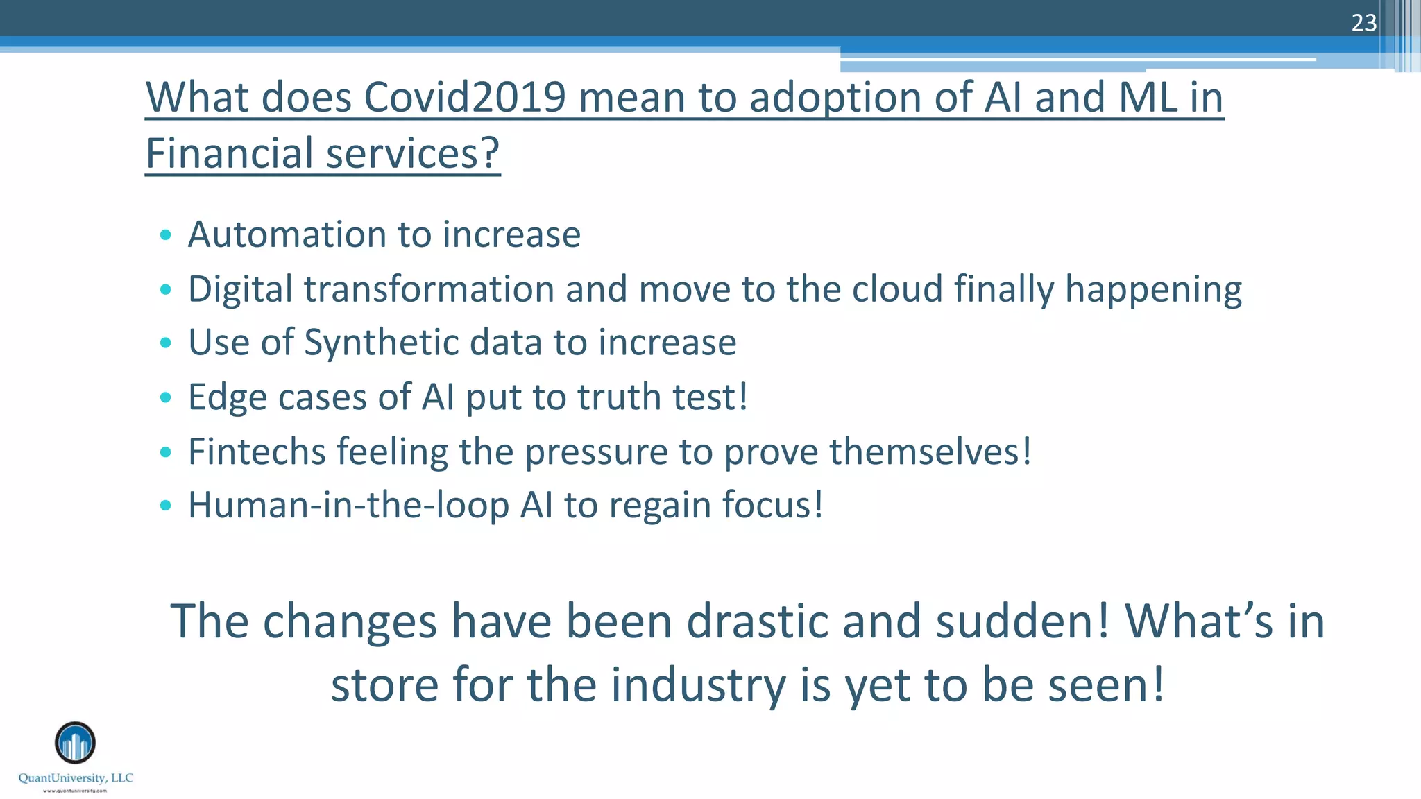 23
• Automation to increase
• Digital transformation and move to the cloud finally happening
• Use of Synthetic data to increase
• Edge cases of AI put to truth test!
• Fintechs feeling the pressure to prove themselves!
• Human-in-the-loop AI to regain focus!
The changes have been drastic and sudden! What’s in
store for the industry is yet to be seen!
What does Covid2019 mean to adoption of AI and ML in
Financial services?
 