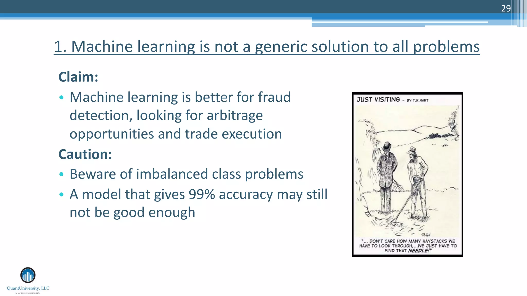 29
Claim:
• Machine learning is better for fraud
detection, looking for arbitrage
opportunities and trade execution
Caution:
• Beware of imbalanced class problems
• A model that gives 99% accuracy may still
not be good enough
1. Machine learning is not a generic solution to all problems
 