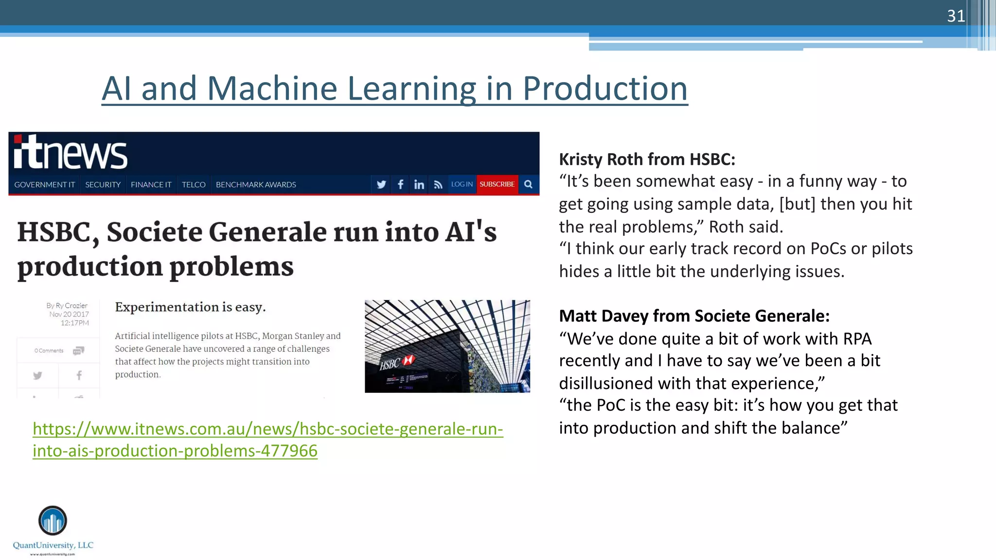31
AI and Machine Learning in Production
https://www.itnews.com.au/news/hsbc-societe-generale-run-
into-ais-production-problems-477966
Kristy Roth from HSBC:
“It’s been somewhat easy - in a funny way - to
get going using sample data, [but] then you hit
the real problems,” Roth said.
“I think our early track record on PoCs or pilots
hides a little bit the underlying issues.
Matt Davey from Societe Generale:
“We’ve done quite a bit of work with RPA
recently and I have to say we’ve been a bit
disillusioned with that experience,”
“the PoC is the easy bit: it’s how you get that
into production and shift the balance”
 