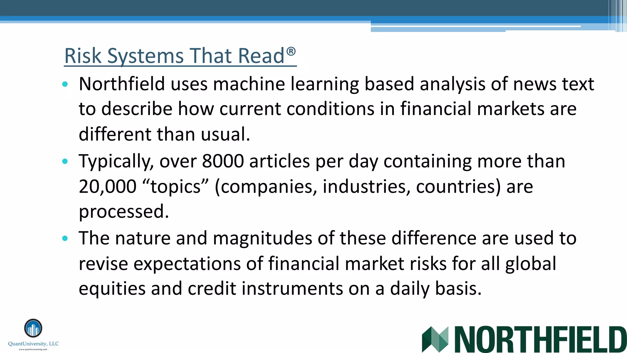 Risk Systems That Read®
• Northfield uses machine learning based analysis of news text
to describe how current conditions in financial markets are
different than usual.
• Typically, over 8000 articles per day containing more than
20,000 “topics” (companies, industries, countries) are
processed.
• The nature and magnitudes of these difference are used to
revise expectations of financial market risks for all global
equities and credit instruments on a daily basis.
 