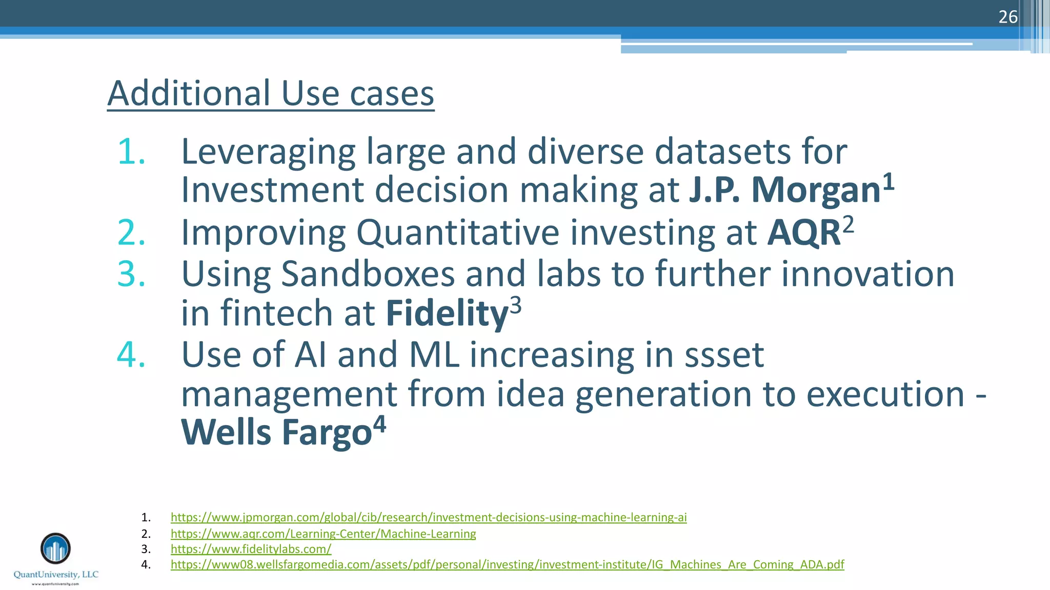 26
1. Leveraging large and diverse datasets for
Investment decision making at J.P. Morgan1
2. Improving Quantitative investing at AQR2
3. Using Sandboxes and labs to further innovation
in fintech at Fidelity3
4. Use of AI and ML increasing in ssset
management from idea generation to execution -
Wells Fargo4
Additional Use cases
1. https://www.jpmorgan.com/global/cib/research/investment-decisions-using-machine-learning-ai
2. https://www.aqr.com/Learning-Center/Machine-Learning
3. https://www.fidelitylabs.com/
4. https://www08.wellsfargomedia.com/assets/pdf/personal/investing/investment-institute/IG_Machines_Are_Coming_ADA.pdf
 