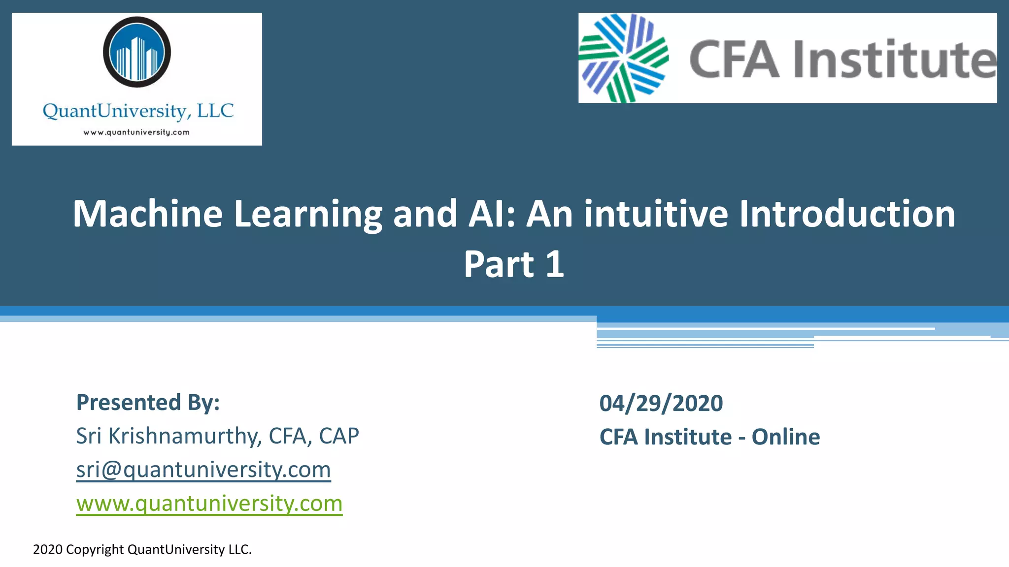 Machine Learning and AI: An intuitive Introduction
Part 1
2020 Copyright QuantUniversity LLC.
Presented By:
Sri Krishnamurthy, CFA, CAP
sri@quantuniversity.com
www.quantuniversity.com
04/29/2020
CFA Institute - Online
 