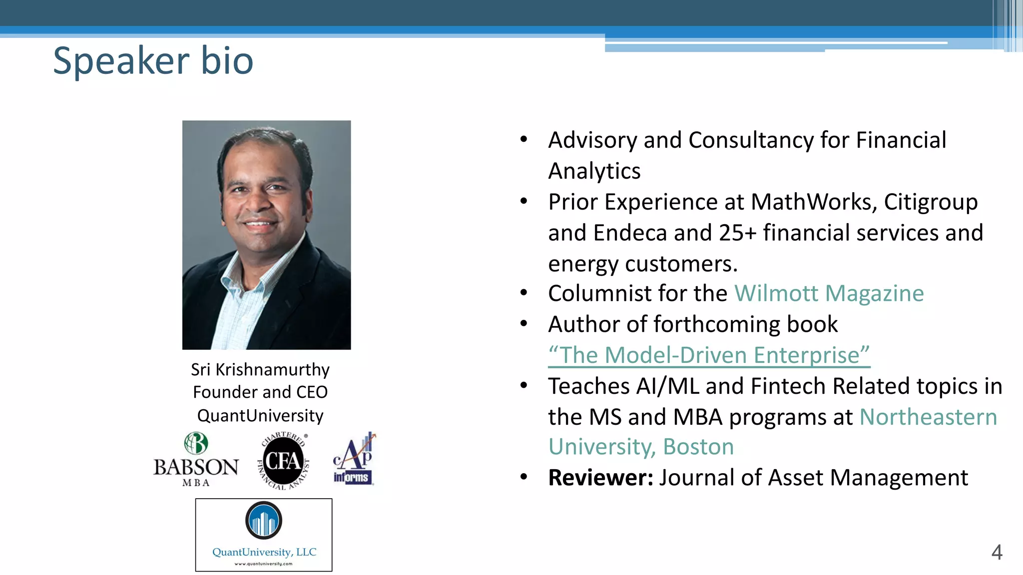 4
Speaker bio
• Advisory and Consultancy for Financial
Analytics
• Prior Experience at MathWorks, Citigroup
and Endeca and 25+ financial services and
energy customers.
• Columnist for the Wilmott Magazine
• Author of forthcoming book
“The Model-Driven Enterprise”
• Teaches AI/ML and Fintech Related topics in
the MS and MBA programs at Northeastern
University, Boston
• Reviewer: Journal of Asset Management
Sri Krishnamurthy
Founder and CEO
QuantUniversity
 