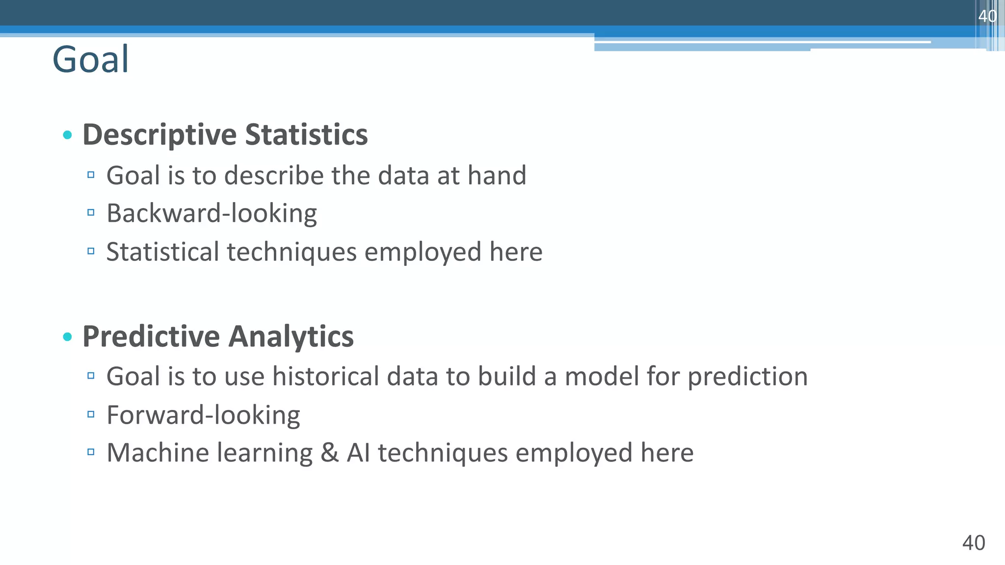 40
• Descriptive Statistics
▫ Goal is to describe the data at hand
▫ Backward-looking
▫ Statistical techniques employed here
• Predictive Analytics
▫ Goal is to use historical data to build a model for prediction
▫ Forward-looking
▫ Machine learning & AI techniques employed here
Goal
40
 