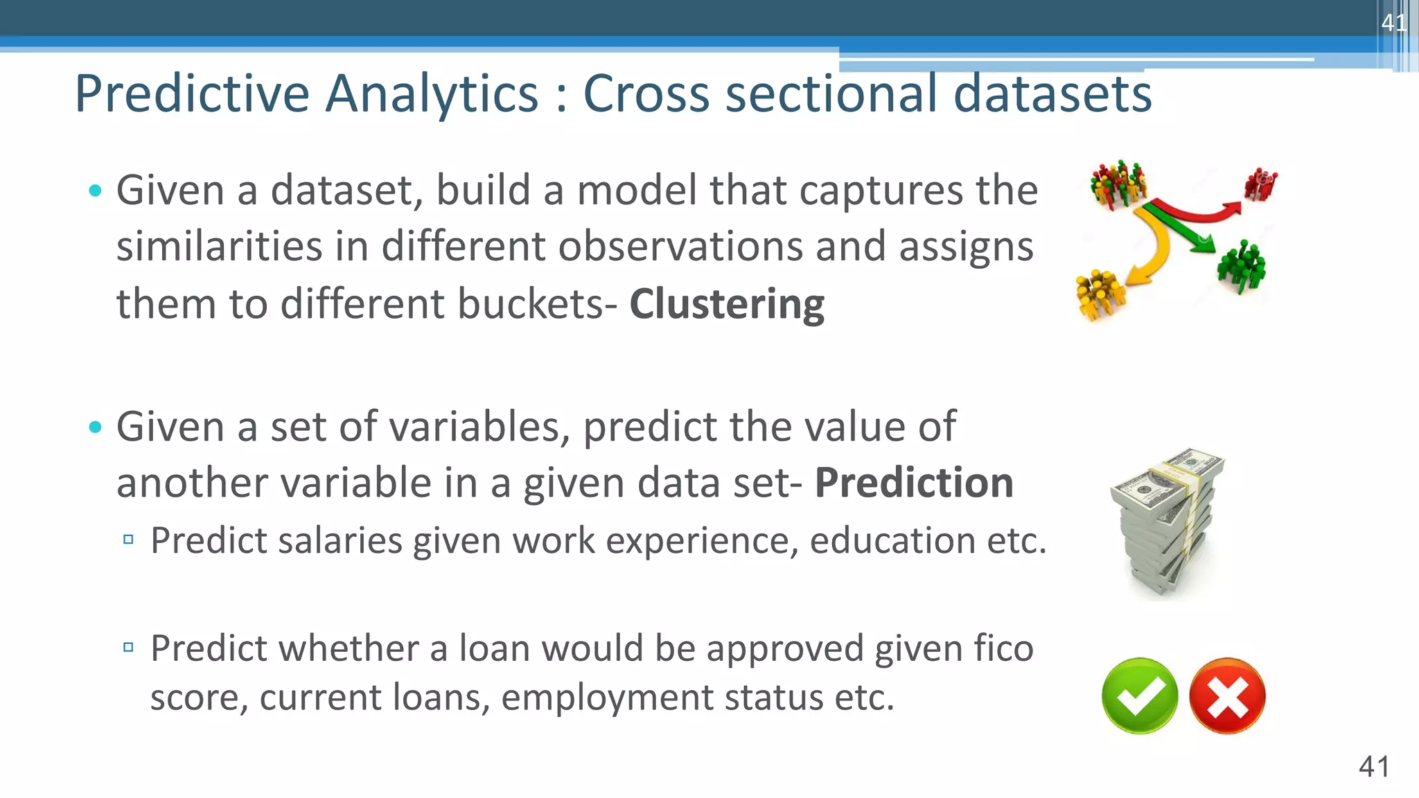 41
• Given a dataset, build a model that captures the
similarities in different observations and assigns
them to different buckets- Clustering
• Given a set of variables, predict the value of
another variable in a given data set- Prediction
▫ Predict salaries given work experience, education etc.
▫ Predict whether a loan would be approved given fico
score, current loans, employment status etc.
Predictive Analytics : Cross sectional datasets
41
 