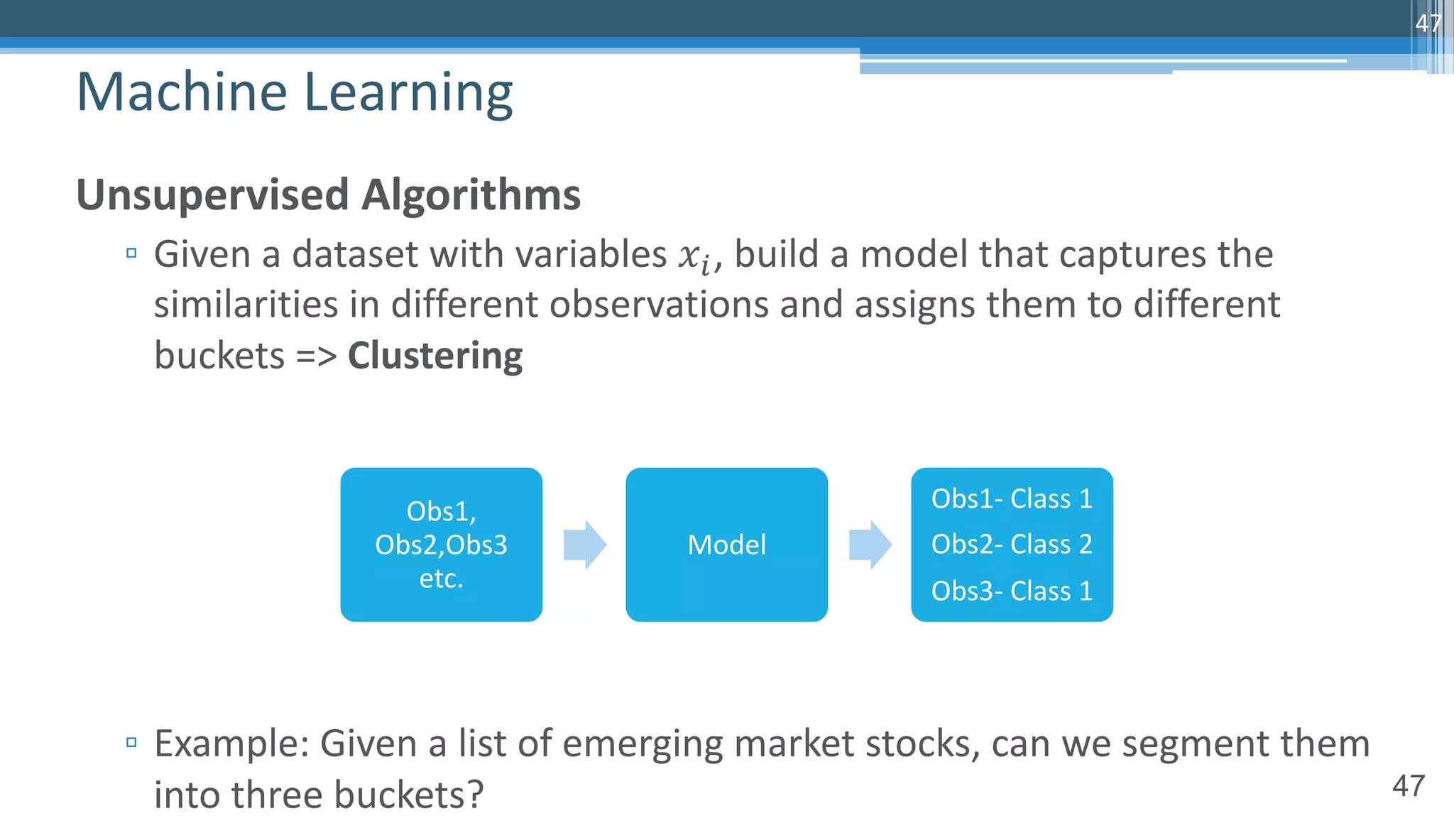 47
Unsupervised Algorithms
▫ Given a dataset with variables 𝑥!, build a model that captures the
similarities in different observations and assigns them to different
buckets => Clustering
▫ Example: Given a list of emerging market stocks, can we segment them
into three buckets?
Machine Learning
47
Obs1,
Obs2,Obs3
etc.
Model
Obs1- Class 1
Obs2- Class 2
Obs3- Class 1
 