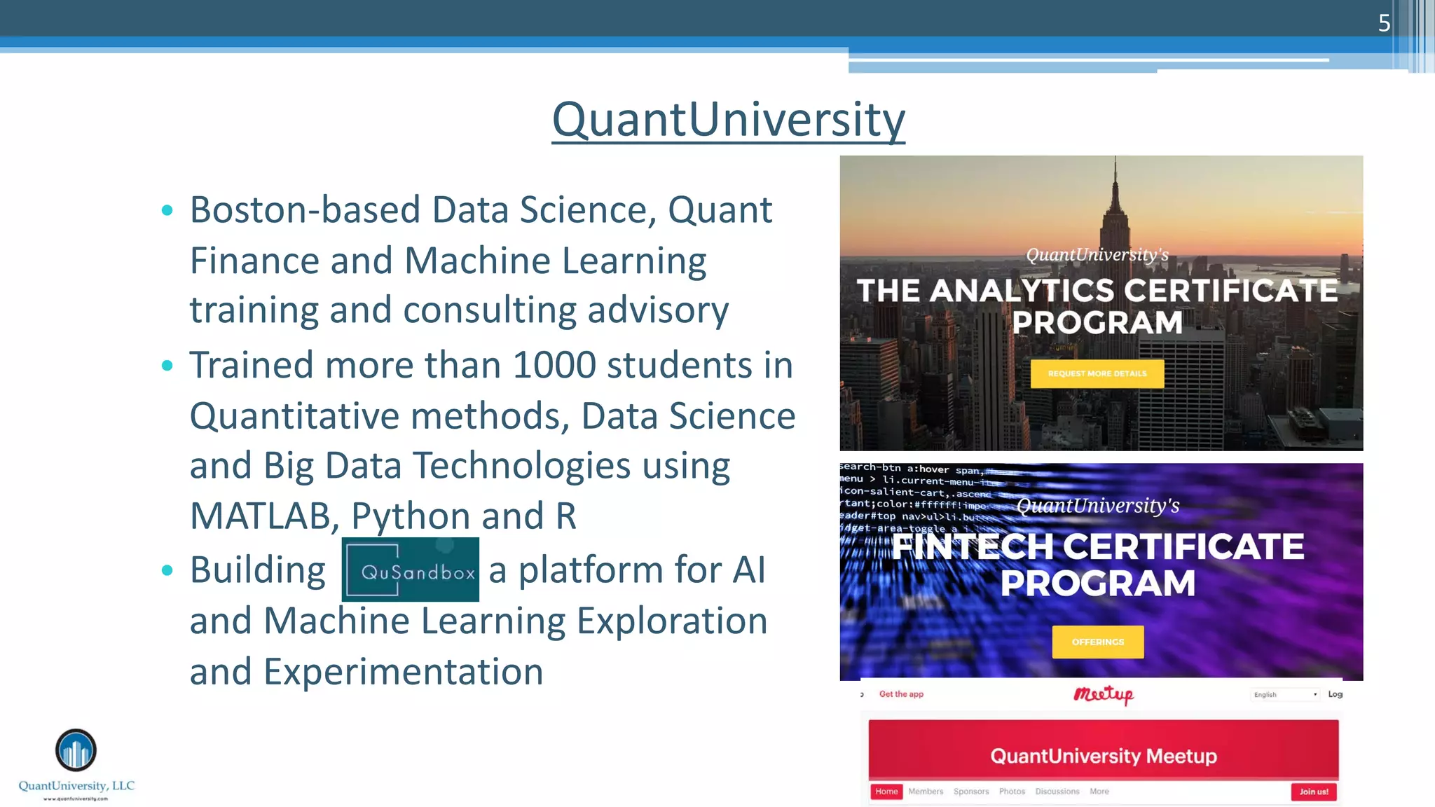 5
QuantUniversity
• Boston-based Data Science, Quant
Finance and Machine Learning
training and consulting advisory
• Trained more than 1000 students in
Quantitative methods, Data Science
and Big Data Technologies using
MATLAB, Python and R
• Building a platform for AI
and Machine Learning Exploration
and Experimentation
 