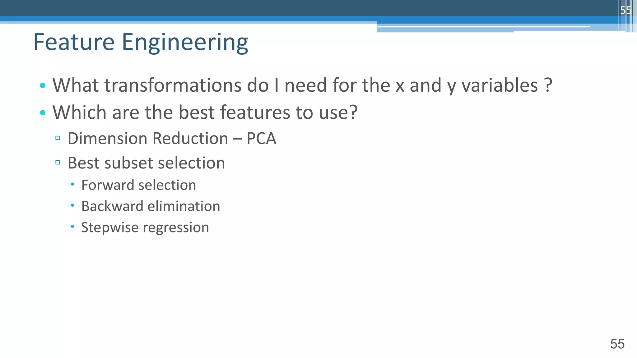 55
• What transformations do I need for the x and y variables ?
• Which are the best features to use?
▫ Dimension Reduction – PCA
▫ Best subset selection
– Forward selection
– Backward elimination
– Stepwise regression
Feature Engineering
55
 