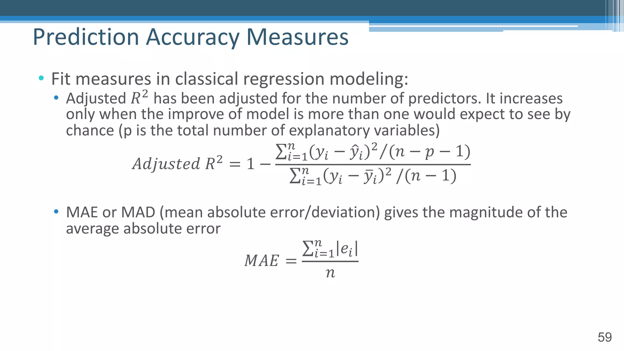 59
• Fit measures in classical regression modeling:
• Adjusted 𝑅! has been adjusted for the number of predictors. It increases
only when the improve of model is more than one would expect to see by
chance (p is the total number of explanatory variables)
𝐴𝑑𝑗𝑢𝑠𝑡𝑒𝑑 𝑅! = 1 −
⁄∑"#$
%
(𝑦" − 0𝑦")! (𝑛 − 𝑝 − 1)
∑"#$
%
𝑦" − 4𝑦"
! /(𝑛 − 1)
• MAE or MAD (mean absolute error/deviation) gives the magnitude of the
average absolute error
𝑀𝐴𝐸 =
∑"#$
%
𝑒"
𝑛
Prediction Accuracy Measures
 