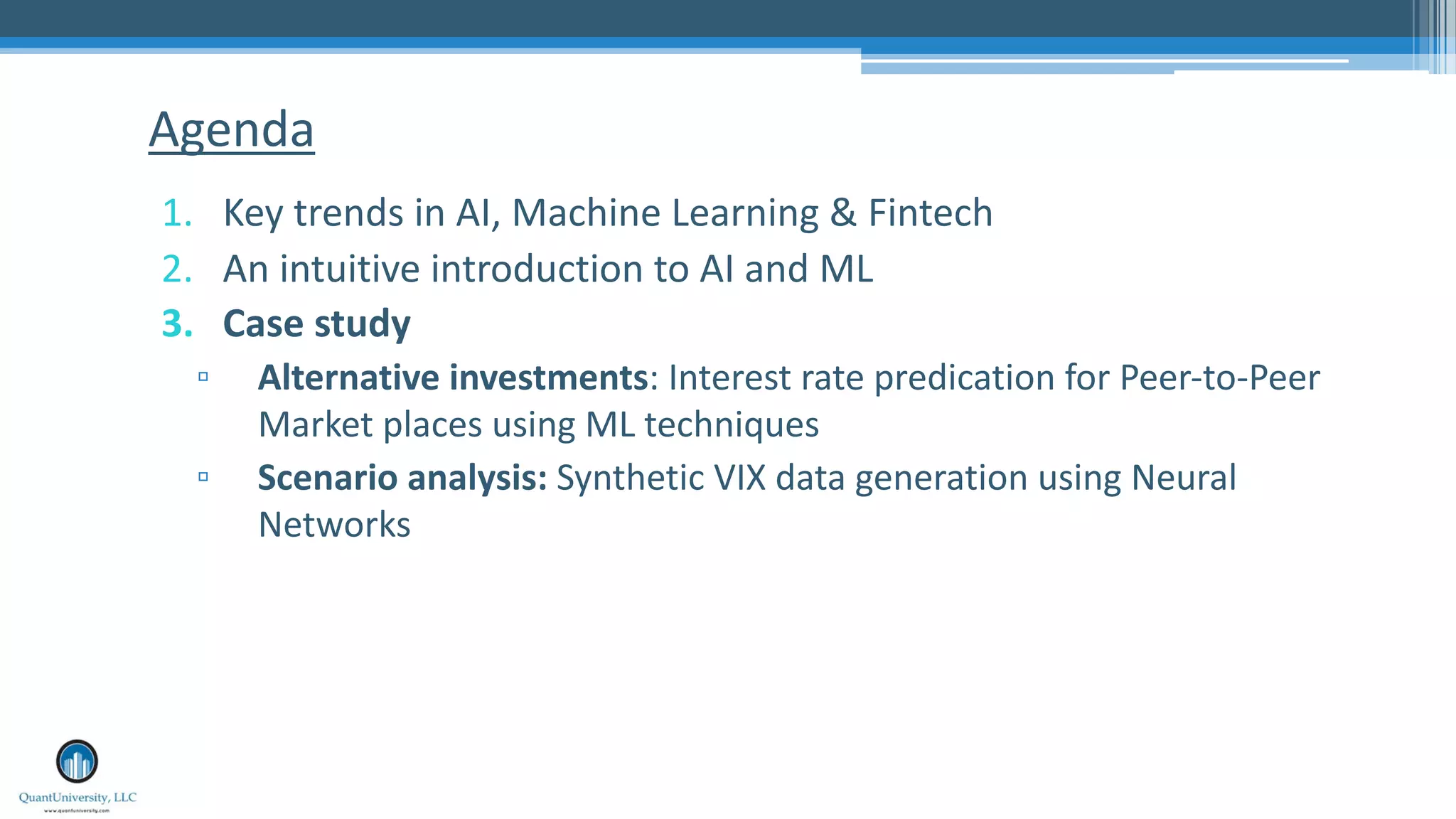 1. Key trends in AI, Machine Learning & Fintech
2. An intuitive introduction to AI and ML
3. Case study
▫ Alternative investments: Interest rate predication for Peer-to-Peer
Market places using ML techniques
▫ Scenario analysis: Synthetic VIX data generation using Neural
Networks
Agenda
 