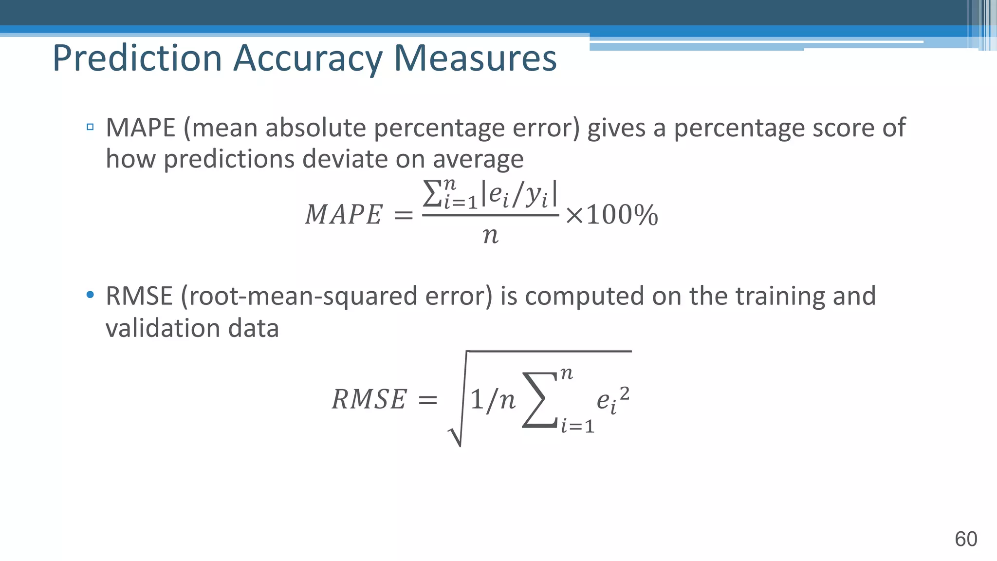 60
▫ MAPE (mean absolute percentage error) gives a percentage score of
how predictions deviate on average
𝑀𝐴𝑃𝐸 =
∑!"#
$
𝑒!/𝑦!
𝑛
×100%
• RMSE (root-mean-squared error) is computed on the training and
validation data
𝑅𝑀𝑆𝐸 = 1/𝑛 2
!"#
$
𝑒!
%
Prediction Accuracy Measures
 
