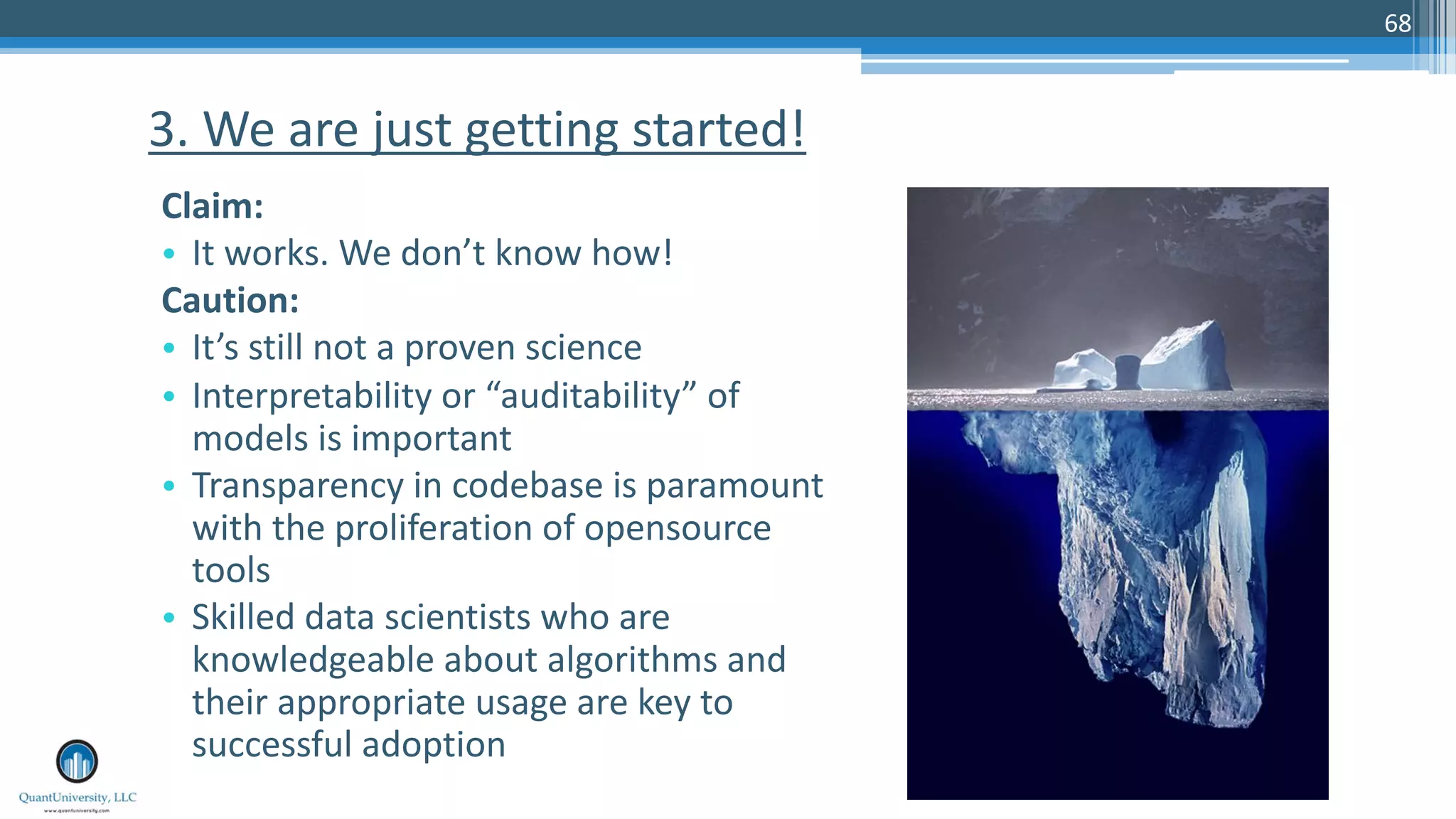 68
Claim:
• It works. We don’t know how!
Caution:
• It’s still not a proven science
• Interpretability or “auditability” of
models is important
• Transparency in codebase is paramount
with the proliferation of opensource
tools
• Skilled data scientists who are
knowledgeable about algorithms and
their appropriate usage are key to
successful adoption
3. We are just getting started!
 