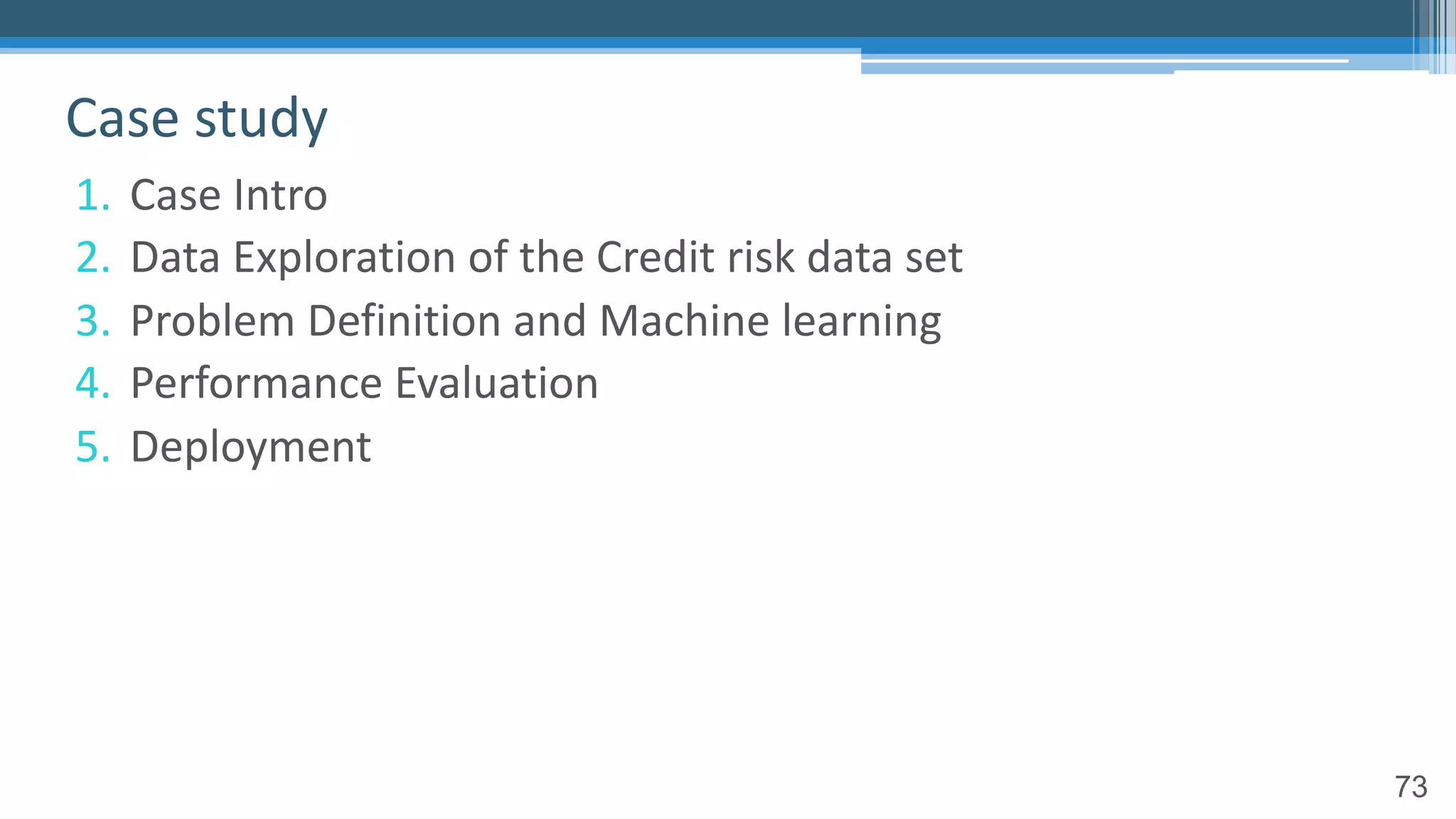 73
1. Case Intro
2. Data Exploration of the Credit risk data set
3. Problem Definition and Machine learning
4. Performance Evaluation
5. Deployment
Case study
 