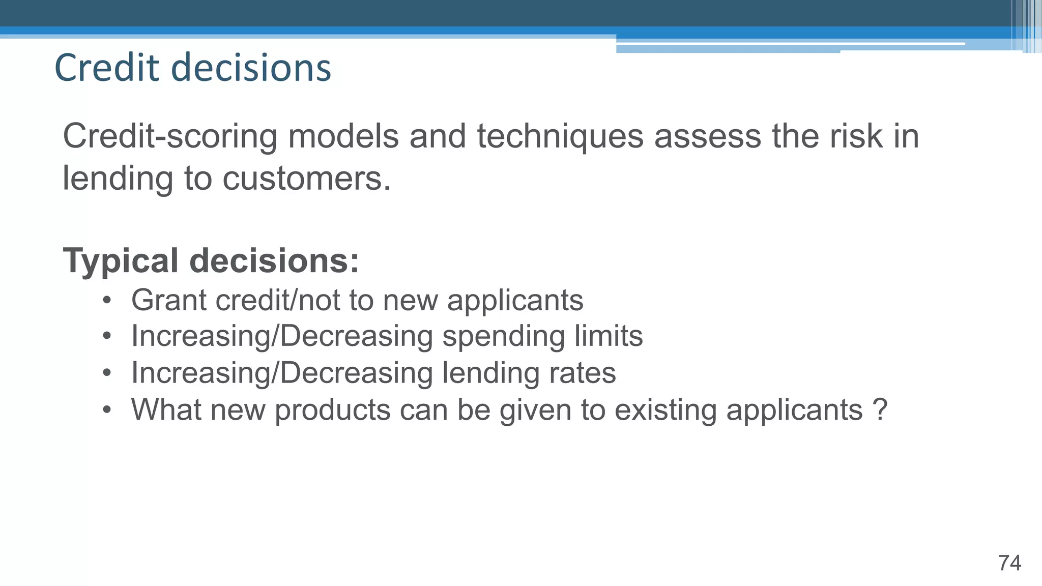74
Credit decisions
Credit-scoring models and techniques assess the risk in
lending to customers.
Typical decisions:
• Grant credit/not to new applicants
• Increasing/Decreasing spending limits
• Increasing/Decreasing lending rates
• What new products can be given to existing applicants ?
 