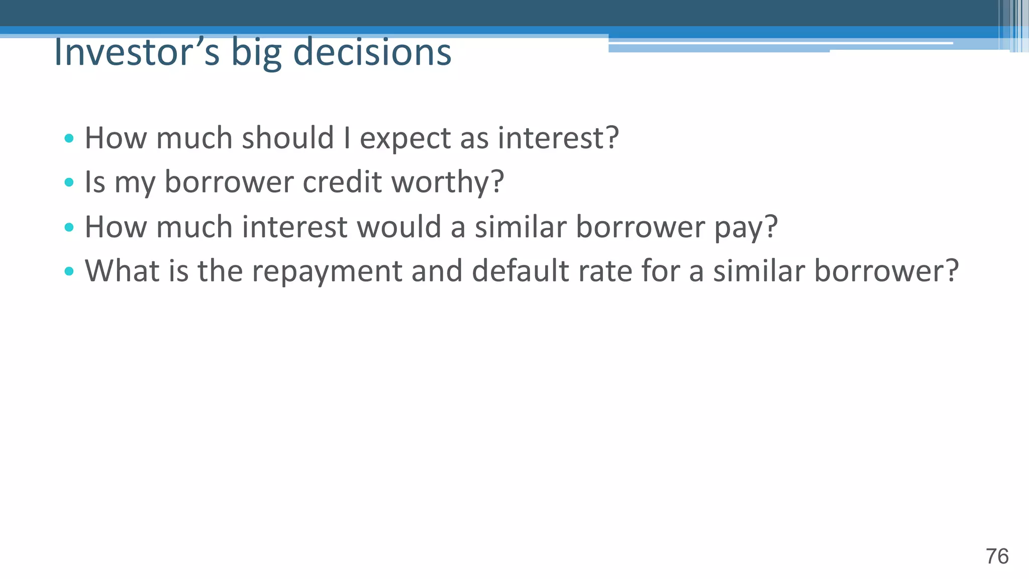 76
• How much should I expect as interest?
• Is my borrower credit worthy?
• How much interest would a similar borrower pay?
• What is the repayment and default rate for a similar borrower?
Investor’s big decisions
 