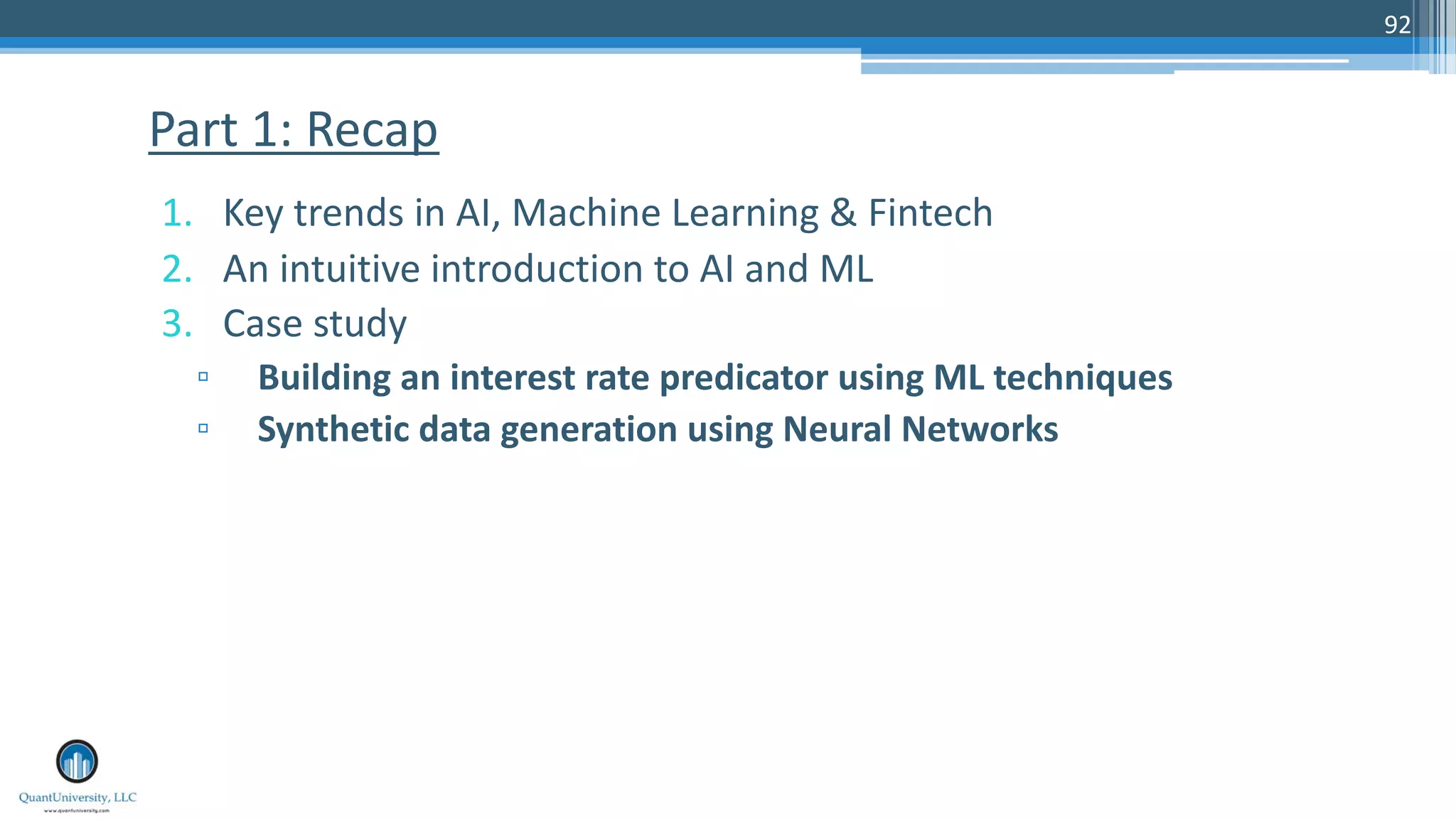 1. Key trends in AI, Machine Learning & Fintech
2. An intuitive introduction to AI and ML
3. Case study
▫ Building an interest rate predicator using ML techniques
▫ Synthetic data generation using Neural Networks
Part 1: Recap
92
 