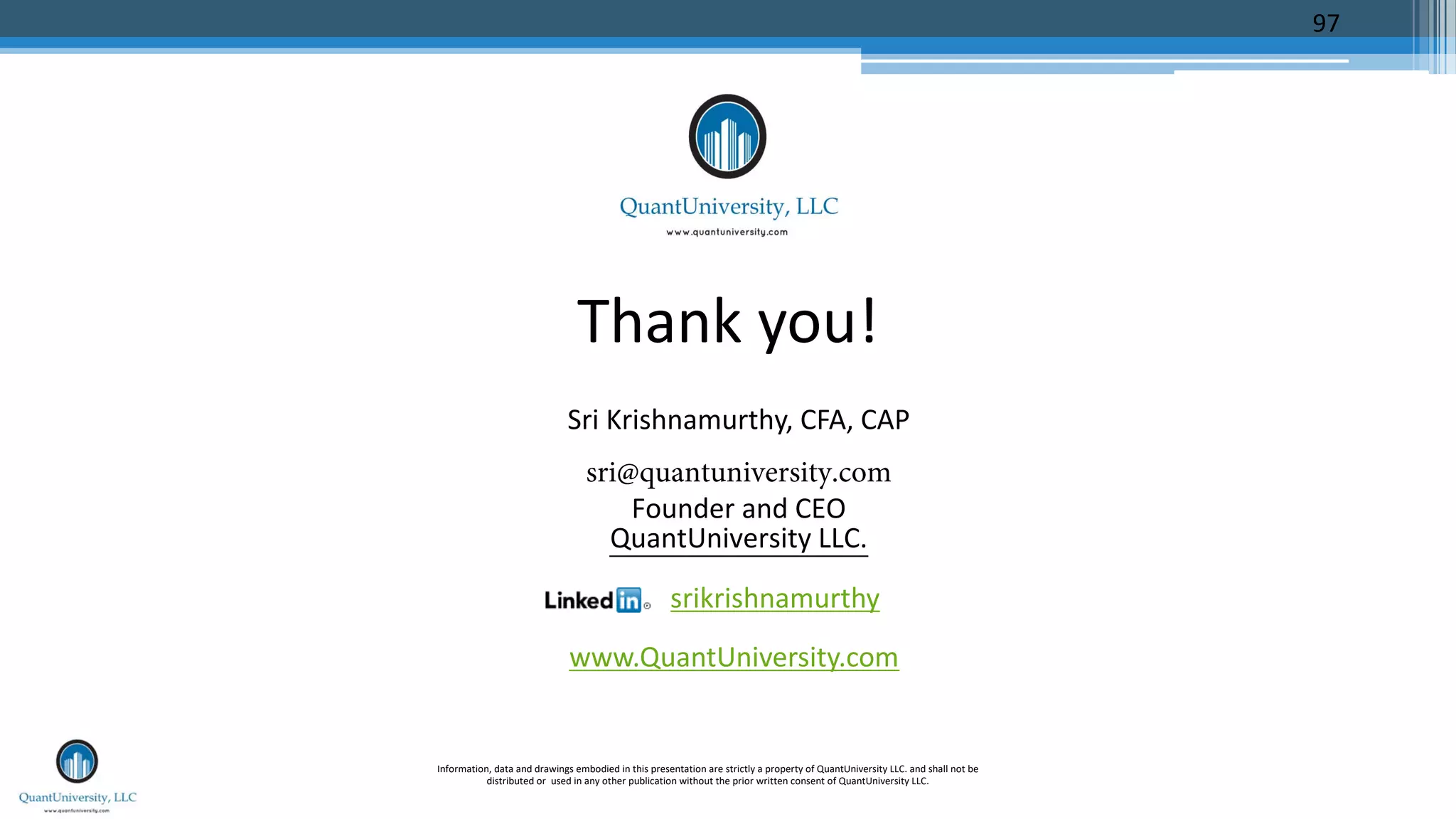 Thank you!
Sri Krishnamurthy, CFA, CAP
sri@quantuniversity.com
Founder and CEO
QuantUniversity LLC.
srikrishnamurthy
www.QuantUniversity.com
Information, data and drawings embodied in this presentation are strictly a property of QuantUniversity LLC. and shall not be
distributed or used in any other publication without the prior written consent of QuantUniversity LLC.
97
 