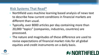 Risk Systems That Read®
• Northfield uses machine learning based analysis of news text
to describe how current conditions in financial markets are
different than usual.
• Typically, over 8000 articles per day containing more than
20,000 “topics” (companies, industries, countries) are
processed.
• The nature and magnitudes of these difference are used to
revise expectations of financial market risks for all global
equities and credit instruments on a daily basis.
 