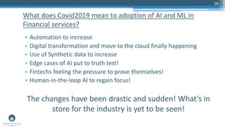 28
• Automation to increase
• Digital transformation and move to the cloud finally happening
• Use of Synthetic data to increase
• Edge cases of AI put to truth test!
• Fintechs feeling the pressure to prove themselves!
• Human-in-the-loop AI to regain focus!
The changes have been drastic and sudden! What’s in
store for the industry is yet to be seen!
What does Covid2019 mean to adoption of AI and ML in
Financial services?
 