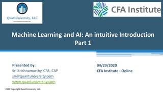 Machine Learning and AI: An intuitive Introduction
Part 1
2020 Copyright QuantUniversity LLC.
Presented By:
Sri Krishnamurthy, CFA, CAP
sri@quantuniversity.com
www.quantuniversity.com
04/29/2020
CFA Institute - Online
 