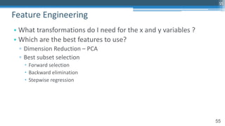 55
• What transformations do I need for the x and y variables ?
• Which are the best features to use?
▫ Dimension Reduction – PCA
▫ Best subset selection
– Forward selection
– Backward elimination
– Stepwise regression
Feature Engineering
55
 
