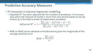 59
• Fit measures in classical regression modeling:
• Adjusted 𝑅! has been adjusted for the number of predictors. It increases
only when the improve of model is more than one would expect to see by
chance (p is the total number of explanatory variables)
𝐴𝑑𝑗𝑢𝑠𝑡𝑒𝑑 𝑅! = 1 −
⁄∑"#$
%
(𝑦" − 0𝑦")! (𝑛 − 𝑝 − 1)
∑"#$
%
𝑦" − 4𝑦"
! /(𝑛 − 1)
• MAE or MAD (mean absolute error/deviation) gives the magnitude of the
average absolute error
𝑀𝐴𝐸 =
∑"#$
%
𝑒"
𝑛
Prediction Accuracy Measures
 
