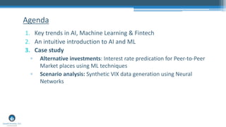 1. Key trends in AI, Machine Learning & Fintech
2. An intuitive introduction to AI and ML
3. Case study
▫ Alternative investments: Interest rate predication for Peer-to-Peer
Market places using ML techniques
▫ Scenario analysis: Synthetic VIX data generation using Neural
Networks
Agenda
 