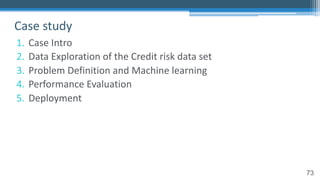 73
1. Case Intro
2. Data Exploration of the Credit risk data set
3. Problem Definition and Machine learning
4. Performance Evaluation
5. Deployment
Case study
 