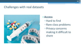 83
• Access
▫ Hard to find
▫ Rare class problems
▫ Privacy concerns
making it difficult to
share
Challenges with real datasets
 