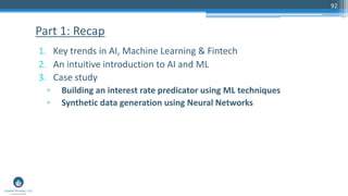 1. Key trends in AI, Machine Learning & Fintech
2. An intuitive introduction to AI and ML
3. Case study
▫ Building an interest rate predicator using ML techniques
▫ Synthetic data generation using Neural Networks
Part 1: Recap
92
 