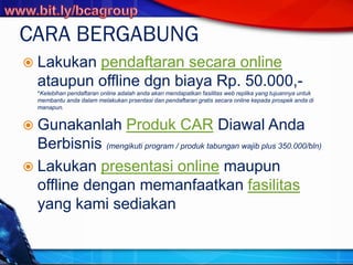 CARA BERGABUNG
 Lakukan pendaftaran secara online
ataupun offline dgn biaya Rp. 50.000,-
*Kelebihan pendaftaran online adalah anda akan mendapatkan fasilitas web replika yang tujuannya untuk
membantu anda dalam melakukan prsentasi dan pendaftaran gratis secara online kepada prospek anda di
manapun.
 Gunakanlah Produk CAR Diawal Anda
Berbisnis (mengikuti program / produk tabungan wajib plus 350.000/bln)
 Lakukan presentasi online maupun
offline dengan memanfaatkan fasilitas
yang kami sediakan
 