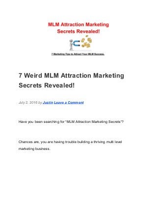  
7 Weird MLM Attraction Marketing 
Secrets Revealed! 
July 2, 2016 by ​Justin​ ​Leave a Comment 
Have you been searching for “MLM Attraction Marketing Secrets“? 
Chances are, you are having trouble building a thriving multi level 
marketing business. 
 