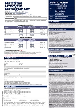 Maritime                                                                                                                                             5 WAYS TO REGISTER
                               Lifecycle
                                                                                                                                                                                    Freephone:	0800 652 2363 or
                                                                                                                                                                                               +44 (0)20 7368 9300

                               Management
                                                                                                                                                                                    Fax:		                +44 (0)20 7368 9301
                                                                                                                                                                                    Post:		               your	booking	form	to
                              VENUE: Sheraton Park Lane, Piccadilly, London                                                                                                         	                     IQPC Ltd. 2nd Floor,
                              CONFERENCE: 29th - 30th November 2011                                                                                                                                       129 Wilton Road,
                              PRE-CONFERENCE WORkshOPs: 28th November 2011                                                                                                                                London SW1V 1JZ
                               To speed registration, please provide the priority code located on the mailing label or in the box below.                                            Online:		             www.maritimelifecycle.com
                               My registration code is: PDFW                                                                                                                        Email:		              defence@iqpc.co.uk
                               Please contact our database manager on +44(0) 207 368 9300 or at database@iqpc.co.uk quoting the registration
                               code above to inform us of any changes or to remove your details.                                                                                  Team Discounts*
                                                                                                                                                                                  IQPC recognises the value of learning in teams. Groups of 3 or more
                                                                                Military and Government Rates**                                                                   booking at the same time from the same company receive a 10%
                                                                                                                                                                                  discount. 5 or more receive a 15% discount. 7 receive a 20% discount.
                                                                              Book & Pay by                             Book & Pay by                                             Only one discount available per person.
                              PACKAGES                                                                                                                           Standard Price
                                                                          30th September 2011*                        28th October 2011*

                              6	Conference	+	2	Workshops	                         SAVE £300
                                                                                 £1097	+	VAT
                                                                                                                            SAVE £200
                                                                                                                           £1197	+	VAT
                                                                                                                                                                  £1397	+	VAT     Venue & Accommodation
                                                                                                                                                                                  Venue:
                              6	Conference	+	1	Workshop***	                       SAVE £250                                 SAVE £150
                                                                                                                                                                  £1048	+	VAT     Sheraton Park Lane, Piccadilly, London W1J 7BX,
                                                                                  £798	+	VAT                                £898	+	VAT
                                                                                                                                                                                  Tel +44 (0) 20 7499 6321
                                                                                  SAVE £200                                 SAVE £100
                              6	Conference	Only	                                  £499	+	VAT                                £599	+	VAT
                                                                                                                                                                   £699	+	VAT     Accommodation:
                                                                                                                                                                                  Travel and accommodation are not included in the conference fee;
                                                                                        Standard Industry Rates                                                                   however we have put together a HotelMap that displays discounted
                                                                                                                                                                                  accommodation for hotels in the area to the Sheraton Park Lane. The
                                                                              Book & Pay by                             Book & Pay by                                             map displays live availability and allows you to book directly with
                              PACKAGES                                                                                                                           Standard Price
                                                                          30th September 2011*                        28th October 2011*                                          each hotel: http://www.HotelMap.com/M4X2C
                                                                                  SAVE £300                                 SAVE £200                                             Alternatively, if you would like to book your accommodation by
                              6	Conference	+	2	Workshops	                        £2697	+	VAT                               £2797	+	VAT
                                                                                                                                                                  £2997	+	VAT
                                                                                                                                                                                  phone, you can call Daniel Spinner, our dedicated London concierge,
                                                                                  SAVE £250                                 SAVE £150                                             on 020 7292 2335 (if outside UK +44 20 7292 2335) quoting Spe-
                              6	Conference	+	1	Workshop***	                                                                                                       £2398	+	VAT     cial Reference Code M4X2C. He will be happy to help you with your
                                                                                 £2148	+	VAT                               £2248	+	VAT
                                                                                  SAVE £200                                 SAVE £100                                             hotel booking and provide assistance organising your time in London.
                              6	Conference	Only	                                 £1599	+	VAT                               £1699	+	VAT
                                                                                                                                                                  £1799	+	VAT


                             *** Please select your choice of workshop A             6 B6                                                                                         Free Online Resources
                             All prices are exclusive of UK VAT at 20%. VAT Registration #: GB 799 2259 67
                                                                                                                                                                                  To claim a variety of articles, podcasts and other free resources please
                             *To qualify for discounts, bookings must be received with payment by the discount deadline. Only one discount/offer applicable per person            visit www.maritimelifecycle.com
                             **Military and government discounted rates apply to serving military officers, government and university personnel only.
                             All serving Generals/Flag Officers 1 Star and above may attend the conference free of charge. Please contact defence@iqpc.co.uk. for
                             further details. This offer can not be combined with any others and is not transferable                                                              Digital Conference On CD-ROM
                               Delegate Details                                                                                                                                   Recent digital conferences available - £599 plus VAT each
                             Please photocopy for each additional delegate                                                                                                        6 Surface Warships 2011
                                                                                                                                                                                  6 Offshore Patrol Vessels 2011
                             6	Mr 6	Mrs 6	Miss 6	Ms 6	Dr 6	Other
                                                                                                                                                                                  6 Defence Logistics 2011
                             First Name                                      Family Name
                                                                                                                                                                                  Please send me conference materials indicated above.
                             Rank                                            Job Title
                                                                                                                                                                                  I have filled out credit card details below
                             Tel No.
                                                                                                                                                                                  For further information please call: 0207 368 9300
                             Email
                                                                                                                                                                                  or email: knowledgebank@iqpc.co.uk.
                             6 Yes I would like to receive information about products and services via email
                             Organisation
                             Nature of business                                                                                                                                   Terms and Conditions
                             Address                                                                                                                                              Please read the information listed below as each booking is subject to IQPC Ltd standard terms
                             Postcode Country                                                                                                                                     and conditions.

                             Telephone                                       Fax                                                                                                  Payment Terms Upon completion and return of the registration form full payment is required
                                                                                                                                                                                  no later than 5 business days from the date of invoice. Payment of invoices by means other than
                             Approving Manager                                                                                                                                    by credit card, or purchase order (UK Plc and UK government bodies only) will be subject to a
                             Name of person completing form if different from delegate:                                                                                           £49 (plus VAT) per delegate processing fee. Payment must be received prior to the conference
                                                                                                                                                                                  date. We reserve the right to refuse admission to the conference if payment has not been
                                                                                                                                                                                  received.
                             Signature
                                                                                                                                                                                  IQPC Cancellation, Postponement and Substitution Policy You may substitute
                                                                                                                                                                                  delegates at any time by providing reasonable advance notice to IQPC. For any cancellations
                             I agree to IQPC’s cancellation, substitution and payment terms.                                                                                      received in writing not less than eight (8) days prior to the conference, you will receive a 90%
                             Special dietary requirements: 6 Vegetarian 6 Non-dairy 6 Other (please specify)                                                                      credit to be used at another IQPC conference which must occur within one year from the date
                             Please indicate if you have already registered by Phone 6 Fax 6 Email 6 Web 6                                                                        of issuance of such credit. An administration fee of 10% of the contract fee will be retained by
                                                                                                                                                                                  IQPC for all permitted cancellations. No credit will be issued for any cancellations occurring
                             Please note: if you have not received an acknowledgement before the conference, please call us to confirm your booking.
                                                                                                                                                                                  within seven (7) days (inclusive) of the conference.
                                                                                                                                                                                  In the event that IQPC cancels an event for any reason, you will receive a credit for 100% of the
                              Payment Method                                                                                                                                      contract fee paid. You may use this credit for another IQPC event to be mutually agreed with
                                                                                                                                                                                  IQPC, which must occur within one year from the date of cancellation.
                             Total price for your Organisation: (Add total of all individuals attending):                                                                         In the event that IQPC postpones an event for any reason and the delegate is unable or unwilling
                                                                                                                                                                                  to attend in on the rescheduled date, you will receive a credit for 100% of the contract fee paid.
                             Card Number: VISA 6 M/C 6 AMEX 6                                                                                                                     You may use this credit for another IQPC event to be mutually agreed with IQPC, which must
                                                                                                                                                                                  occur within one year from the date of postponement.
                             6666666666666666
Conference code: 18158.003




                                                                                                                                                                                  Except as specified above, no credits will be issued for cancellations. There are no refunds given
                                                                                                                                                                                  under any circumstances.
                             Exp. Date: 6 6 6 6 Sec: 6 6 6 6	
                                                                                                                                                                                  IQPC is not responsible for any loss or damage as a result of a substitution, alteration or
                                                                                                                                                                                  cancellation/postponement of an event. IQPC shall assume no liability whatsoever in the
                             Name On Card:                                                        Signature:                                                                      event this conference is cancelled, rescheduled or postponed due to a fortuitous event, Act
                                                                                                                                                                                  of God, unforeseen occurrence or any other event that renders performance of this conference
                             Billing Address (if different from below):                                                                                                           impracticable, illegal or impossible. For purposes of this clause, a fortuitous event shall
                                                                                                                                                                                  include, but not be limited to: war, fire, labour strike, extreme weather or other emergency.
                                                                                                                                                                                  Please note that while speakers and topics were confirmed at the time of publishing,
                             City/County/Postcode                                   Cheque enclosed for: £                    (Made payable to IQPC Ltd.)                         circumstances beyond the control of the organizers may necessitate substitutions, alterations or
                                                                                                                                                                                  cancellations of the speakers and/or topics. As such, IQPC reserves the right to alter or modify
                             (Please quote 18158.003 with remittance advice) IQPC Bank Details: HSBC Bank Plc, 67 George Street, Richmond,                                        the advertised speakers and/or topics if necessary without any liability to you whatsoever. Any
                                                                                                                                                                                  substitutions or alterations will be updated on our web page as soon as possible.
                             Surrey TW9 1HG, United Kingdom Sort Code: 40 38 18 Account No: 51304143 Swift Code: MIDLGB2112V
                                                                                                                                                                                  Discounts All ‘Early Bird’ Discounts require payment at time of registration and before the
                             IBAN Code: GB59 MIDL 4038 1851 3041 43 Account Name: International Quality & Productivity Centre Ltd.                                                cut-off date in order to receive any discount. Any discounts offered by IQPC (including Team
                                                                                                                                                                                  Discounts) require payment at the time of registration. Discount offers cannot be combined
                                                                                                                                                                                  with any other offer.
 