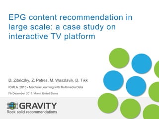 EPG content recommendation in
large scale: a case study on
interactive TV platform
D. Zibriczky, Z. Petres, M. Waszlavik, D. Tikk
ICMLA 2013 - Machine Learning with Multimedia Data
7th December 2013. Miami. United States
 