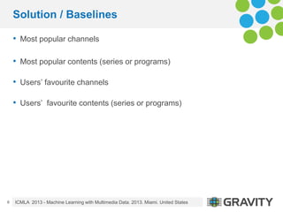 Solution / Baselines
• Most popular channels
• Most popular contents (series or programs)
• Users’ favourite channels
• Us...