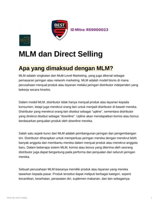 MLM dan Direct Selling 1
MLM dan Direct Selling
Apa yang dimaksud dengan MLM?
MLM adalah singkatan dari Multi-Level Marketing, yang juga dikenal sebagai
pemasaran jaringan atau network marketing. MLM adalah model bisnis di mana
perusahaan menjual produk atau layanan melalui jaringan distributor independen yang
bekerja secara hirarkis.
Dalam model MLM, distributor tidak hanya menjual produk atau layanan kepada
konsumen, tetapi juga merekrut orang lain untuk menjadi distributor di bawah mereka.
Distributor yang merekrut orang lain disebut sebagai "upline", sementara distributor
yang direkrut disebut sebagai "downline". Upline akan mendapatkan komisi atau bonus
berdasarkan penjualan produk oleh downline mereka.
Salah satu aspek kunci dari MLM adalah pembangunan jaringan dan pengembangan
tim. Distributor diharapkan untuk memperluas jaringan mereka dengan merekrut lebih
banyak anggota dan membantu mereka dalam menjual produk atau merekrut anggota
baru. Dalam beberapa sistem MLM, komisi atau bonus yang diterima oleh seorang
distributor juga dapat bergantung pada performa dan penjualan dari seluruh jaringan
mereka.
Sebuah perusahaan MLM biasanya memiliki produk atau layanan yang mereka
tawarkan kepada pasar. Produk tersebut dapat meliputi berbagai kategori, seperti
kecantikan, kesehatan, perawatan diri, suplemen makanan, dan lain sebagainya.
 