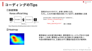©2019 Pasona Tech, Inc. All Rights Reserved.
コーディングのTips
12
①誤差関数
②Heatmap
https://blog.keras.io/building-autoencoders-in-keras.html
autoencoder.compile(optimizer='adadelta',
loss='binary_crossentropy')
Keras official blog
説明がわかりやすくて、非常に参考になる。
ただし、入力が2値の場合を扱っているので、誤差関数に注意
‘mean_squared_error’ 最小二乗誤差
異常検知にAEを使う例の場合、異常個所にヒートマップを付ける例
が多い。この時、異常度（ex:SSD）を正規化する実装が多い。
今回の異常検知では、正規化せずに閾値の設定の方が実用的
 