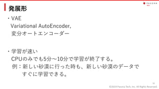 ©2019 Pasona Tech, Inc. All Rights Reserved.
発展形
・VAE
Variational AutoEncoder,
変分オートエンコーダー
16
・学習が速い
CPUのみでも5分～10分で学習が終了する。
例：新しい砂漠に行った時も、新しい砂漠のデータで
すぐに学習できる。
 