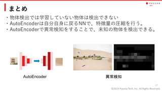 ©2019 Pasona Tech, Inc. All Rights Reserved.
まとめ
・物体検出では学習していない物体は検出できない
・AutoEncoderは自分自身に戻るNNで、特徴量の圧縮を行う。
・AutoEncoderで異常検知をすることで、未知の物体を検出できる。
17
AutoEncoder 異常検知
 