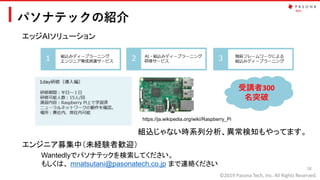 ©2019 Pasona Tech, Inc. All Rights Reserved.
パソナテックの紹介
18
エッジAIソリューション
https://ja.wikipedia.org/wiki/Raspberry_Pi
組込じゃない時系列分析、異常検知もやってます。
エンジニア募集中（未経験者歓迎）
Wantedlyでパソナテックを検索してください。
もしくは、 mnatsutani@pasonatech.co.jp まで連絡ください
受講者300
名突破
 