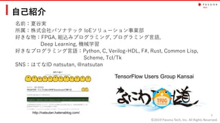 ©2019 Pasona Tech, Inc. All Rights Reserved.
自己紹介
名前：夏谷実
所属：株式会社パソナテック IoEソリューション事業部
好きな物：FPGA, 組込みプログラミング, プログラミング言語,
Deep Learning, 機械学習
好きなプログラミング言語：Python, C, Verilog-HDL, F#, Rust, Common Lisp,
Scheme, Tcl/Tk
SNS：はてなID natsutan, @natsutan
3
http://natsutan.hatenablog.com/
TensorFlow Users Group Kansai
 