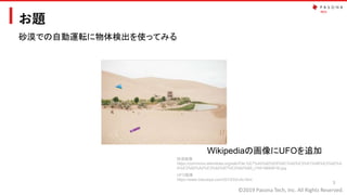 ©2019 Pasona Tech, Inc. All Rights Reserved.
お題
5
砂漠での自動運転に物体検出を使ってみる
砂漠画像
https://commons.wikimedia.org/wiki/File:%E7%A0%82%E6%BC%A0%E3%81%AB%E3%82%A
A%E3%82%A2%E3%82%B7%E3%82%B9_(19419940618).jpg
Wikipediaの画像にUFOを追加
UFO画像
https://www.irasutoya.com/2013/03/ufo.html
 
