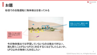 ©2019 Pasona Tech, Inc. All Rights Reserved.
お題
6
学習していれば、建物や人間
は見つけることができる。
学習していないUFO
は見つけることがで
きない
砂漠での自動運転に物体検出を使ってみる
今の物体検出では学習していないものは検出できない。
誰も見たことがないUFOに対応するにはどうしたらよいか。
UFO以外の物体にも対応したい
 