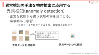 ©2019 Pasona Tech, Inc. All Rights Reserved.
異常検知の手法を物体検出に応用する
異常検知(anomaly detection)
・正常な状態から違う状態の物を見つける。
・半教師あり学習
- 正常データだけでモデルを作り異常度を判断する。
7
正常データ：砂漠画像 異常データ：UFO画像
正常画像だけで学習を行う。
異常データは不要。
未知の物体を検出できる。
 