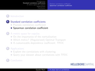 HELLEBORECAPITAL
Introduction
Standard correlation coeﬃcients
A metric space for copulas
Applications
Conclusion
Pearson correlation coeﬃcient
Spearman correlation coeﬃcient
1 Introduction
2 Standard correlation coeﬃcients
Pearson correlation coeﬃcient
Spearman correlation coeﬃcient
3 A metric space for copulas
On the importance of the normalization
Which metric? (Regularized) Optimal Transport
A customizable dependence coeﬃcient: TFDC
4 Applications
Explore the correlations with clustering
Query your dataset about correlations with TFDC
5 Conclusion
Gautier Marti A closer look at correlations
 